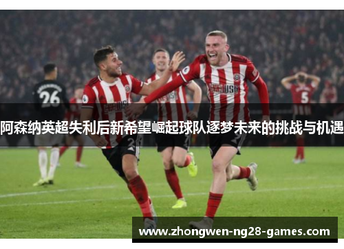 阿森纳英超失利后新希望崛起球队逐梦未来的挑战与机遇 阿森纳英超失利后新希望崛起球队逐梦未来的挑战与机遇