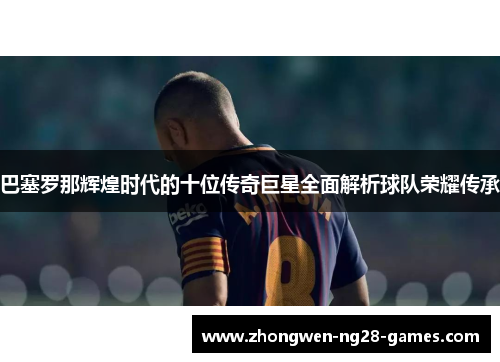 巴塞罗那辉煌时代的十位传奇巨星全面解析球队荣耀传承 巴塞罗那辉煌时代的十位传奇巨星全面解析球队荣耀传承