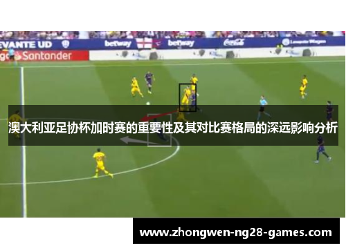 澳大利亚足协杯加时赛的重要性及其对比赛格局的深远影响分析 澳大利亚足协杯加时赛的重要性及其对比赛格局的深远影响分析