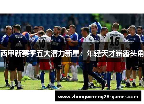 西甲新赛季五大潜力新星:年轻天才崭露头角 西甲新赛季五大潜力新星:年轻天才崭露头角