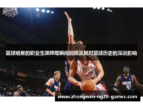 篮球明星的职业生涯辉煌瞬间回顾及其对篮球历史的深远影响 篮球明星的职业生涯辉煌瞬间回顾及其对篮球历史的深远影响