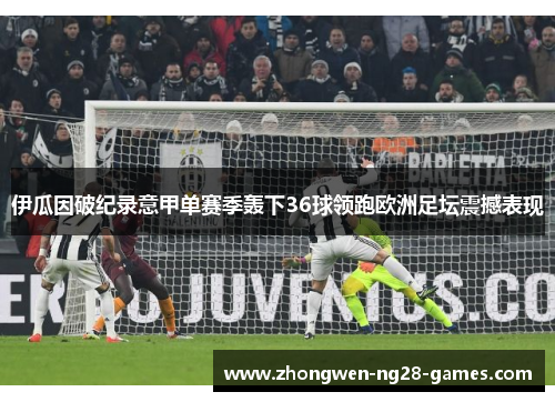 伊瓜因破纪录意甲单赛季轰下36球领跑欧洲足坛震撼表现