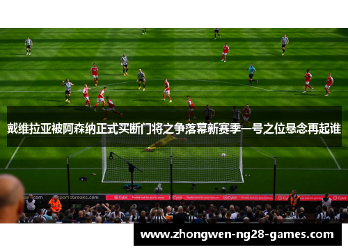 戴维拉亚被阿森纳正式买断门将之争落幕新赛季一号之位悬念再起谁