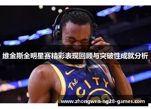 维金斯全明星赛精彩表现回顾与突破性成就分析 维金斯全明星赛精彩表现回顾与突破性成就分析