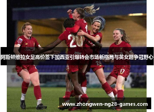 阿斯顿维拉女足高价签下加西亚引爆转会市场新格局与英女超争冠野心
