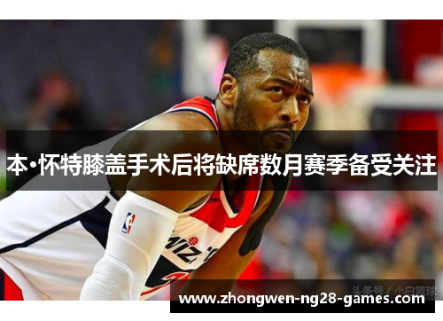 本·怀特膝盖手术后将缺席数月赛季备受关注 本·怀特膝盖手术后将缺席数月赛季备受关注