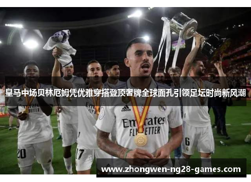 皇马中场贝林厄姆凭优雅穿搭登顶奢牌全球面孔引领足坛时尚新风潮